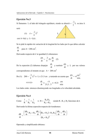 Aplicaciones de la Derivada – Capítulo 1 - Resoluciones


Ejercicio No.3
                                                                              3
Si llamamos L al lado del triángulo equilátero, siendo su altura h =            L su área A
                                                                             2
será:
                         3 2
           (1)    A=      L                                   L    h
                        4
con A=A(t) y L= L(t) .

Se te pide la rapidez de variación de la longitud de los lados por lo que debes calcular
dL                         2
        para A = 200 cm .
dt
Derivando respecto de t la igualdad (1) obtenemos:
                                   dA    3      dL
                                      =    .2L.           (2)
                                   dt   4       dt
                                                 dL             dA
De la expresión (2) debemos despejar                y sustituir    y L por sus valores
                                                 dt             dt
                                                          2
correspondientes al instante en que A = 200 cm

                    3 2                                        dA      cm 2
De (1): 200 =        .L ⇒ L ≅ 21.5 cm y teniendo en cuenta que    = -4
                   4                                           dt      min.
                                  dL   −8            cm
                                     ≅       ≅ −0.21
                                  dt 21,5. 3         min
Los lados están entonces disminuyendo sus longitudes a la velocidad calculada.


Ejercicio No.4
          1   1   1                      R1.R 2
Como        =   +              ⇒ R=                  siendo R , R1 y R2 funciones de t.
          R R1 R 2                      R1 + R 2

Derivando la última expresión respecto de t tendremos:

        ⎛ dR1           dR ⎞                      ⎛ dR  dR 2 ⎞
        ⎜     .R 2 + R1. 2 ⎟(R1 + R 2 ) − R1.R 2 .⎜ 1 +      ⎟
   dR ⎝ dt
      =
                         dt ⎠                     ⎝ dt   dt ⎠
   dt                         (R1 + R 2 )2

Operando y simplificando obtienes:



Ana Coló Herrera                               46                            Héctor Patritti
 
