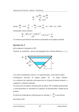 Aplicaciones de la Derivada – Capítulo 1 - Resoluciones



                                           2     dR 2         dR
                                          R1 .        + R 2. 1
                                                          2
                                  dR              dt           dt
                                     =
                                  dt             (R1 + R 2 )2

                                                 '
          dR1         Ω              dR 2         Ω
Siendo:       = 0.01             y        = 0.02     , R1 = 30Ω , R 2 = 90Ω
           dt        seg              dt         seg
Sustituyendo valores obtienes:

               dR 900.2.10−2 + 8100.10−2                Ω
                  =                      ≅ 68,75.10− 4
               dt          1202                        seg
La resistencia equivalente R está entonces aumentando con la rapidez calculada.


Ejercicio No. 5
a) La respuesta a la pregunta es NO.
Tratemos de justificarla , para lo cual supongamos dos instantes diferentes t1 y t2


               dh1


                        dh2                                         h2

                                                           h1




a los cuales corresponden niveles h1 y h2 respectivamente , como indica la figura.
Consideremos intervalos de tiempos iguales “dt”                      en ambos instantes.
Los volúmenes que ingresarán serán iguales por ser el gasto de entrada constante , y
ocuparán los volúmenes indicados.
Los troncos de cono deben ir disminuyendo sus alturas “dh” a medida que h aumenta
y consecuentemente la velocidad de la superficie irá disminuyendo a medida que h
aumenta.
                                                                     dh
El cálculo de la parte b) nos confirmará que la velocidad v =           es una función
                                                                     dt
decreciente con h.



Ana Coló Herrera                                     47                    Héctor Patritti
 
