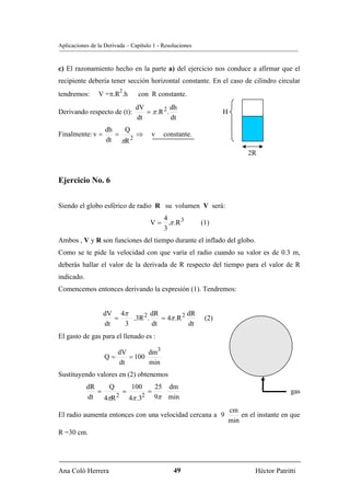 Aplicaciones de la Derivada – Capítulo 1 - Resoluciones


c) El razonamiento hecho en la parte a) del ejercicio nos conduce a afirmar que el
recipiente debería tener sección horizontal constante. En el caso de cilindro circular
                         2
tendremos:      V =π.R .h       con R constante.
                               dV            dh
Derivando respecto de (t):        = π .R 2 .                     H
                               dt            dt
                   dh   Q
Finalmente: v =       =    ⇒          v    constante.
                   dt πR 2
                                                                           2R


Ejercicio No. 6


Siendo el globo esférico de radio R su volumen V será:
                                        4
                                     V = .π .R 3          (1)
                                        3
Ambos , V y R son funciones del tiempo durante el inflado del globo.
Como se te pide la velocidad con que varía el radio cuando su valor es de 0.3 m,
deberás hallar el valor de la derivada de R respecto del tiempo para el valor de R
indicado.
Comencemos entonces derivando la expresión (1). Tendremos:


                  dV 4π          dR           dR
                     =   .3R 2 .    = 4π .R 2              (2)
                  dt   3         dt           dt
El gasto de gas para el llenado es :

                        dV       dm3
                  Q=       = 100
                        dt       min
Sustituyendo valores en (2) obtenemos
            dR     Q      100     25 dm
               =       =        =                                                          gas
            dt   4πR 2
                         4π .32   9π min
                                                                     cm
El radio aumenta entonces con una velocidad cercana a 9                  en el instante en que
                                                                     min
R =30 cm.




Ana Coló Herrera                               49                             Héctor Patritti
 
