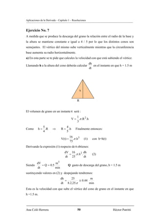 Aplicaciones de la Derivada – Capítulo 1 – Resoluciones


Ejercicio No. 7
A medida que se produce la descarga del grano la relación entre el radio de la base y
la altura se mantiene constante e igual a 4 / 5 por lo que los distintos conos son
semejantes. El vértice del mismo sube verticalmente mientras que la circunferencia
base aumenta su radio horizontalmente.
a) En esta parte se te pide que calcules la velocidad con que está subiendo el vértice.
                                                                dh
Llamando h a la altura del cono deberás calcular                   en el instante en que h = 1.5 m
                                                                dt




                                                      h


                                                R


El volumen de grano en un instante t será :
                                             1
                                          V = .π .R 2 .h
                                             3
               5                   4
Como        h = .R      ⇒       R = .h         Finalmente entonces:
               4                   5
                                         16
                                V(t) =      .π .h 3       (1)     con h=h(t)
                                         75
Derivando la expresión (1) respecto de t obtienes:
                                   dV 16         dh
                                     = .π .h 2 .                  (2)
                                   dt 25         dt

       dV           m3
Siendo    = Q = 0.5                   Q gasto de descarga del grano, h = 1.5 m
       dt           min
sustituyendo valores en (2) y despejando tendremos:
                               dh    25            m
                                  =        ≅ 0.44
                               dt 8.2,25.π        min
Esta es la velocidad con que sube el vértice del cono de grano en el instante en que
h =1.5 m.



Ana Coló Herrera                                50                                 Héctor Patritti
 