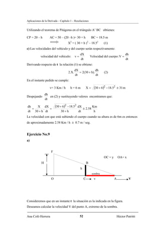 Aplicaciones de la Derivada – Capítulo 1 – Resoluciones


Utilizando el teorema de Pitágoras en el triángulo A’ BC obtienes:

CP = 20 – h         AC = 50 – (20 –h )= 30 + h                BC = 18.5 m
                                    X2 = ( 30 + h )2 – 18.52           (1)
c) Las velocidades del vehículo y del cuerpo serán respectivamente:
                                                dX                                        dh
            velocidad del vehículo:        v=                Velocidad del cuerpo: V =
                                                dt                                        dt
Derivando respecto de t la relación (1) se obtiene:
                                           dX              dh
                                    2.X.      = 2(30 + h).             (2)
                                           dt              dt
En el instante pedido se cumple:

                    v= 3 Km / h        h=6m              X=    (30 + 6)2 − 18.52    ≅ 31 m

                 dh
Despejando          en (2) y sustituyendo valores encontramos que:
                 dt

dh   X dX                (30 + 6)2 − 18.52   dX        Km
   =     .   =                                  ≅ 2.58
dt 30 + h dt                  30 + h         dt         h
La velocidad con que está subiendo el cuerpo cuando su altura es de 6m es entonces
de aproximadamente 2.58 Km / h ≅ 0.7 m / seg.


Ejercicio No.9
a)


                     F
                                                                       OC = y       OA= x
             H                                           B
                                                h
                                                              sombra
                     O                               C         v                A              V




Consideremos que en un instante t la situación es la indicada en la figura.
Deseamos calcular la velocidad V del punto A, extremo de la sombra.

Ana Coló Herrera                                52                                  Héctor Patritti
 