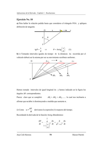 Aplicaciones de la Derivada – Capítulo 1 – Resoluciones


Ejercicio No. 10
a) Para hallar la relación pedida basta que consideres el triángulo FOA y apliques
definición de tangente.
                                        O             x     A               v


                                    d        θ


                                    F
                           x                        ⎛x⎞
                          tgθ =  ⇒        θ = Arctg ⎜ ⎟    (1)
                           d                        ⎝d⎠
b) i) Tomando intervalos iguales de tiempo Δt la distancia Δx recorrida por el
vehículo deberá ser la misma por ser su movimiento rectilíneo uniforme .
                    O                       Δx               Δx                 Δx




                                                      Δθ1   Δθ2       Δθ3
                  F




Hemos tomado intervalos de igual longitud Δx y hemos indicado en la figura los
ángulos Δθ correspondientes.
Parece claro que se cumplirá:                Δθ1 > Δθ 2 > Δθ 3........ lo cual nos inclinaría a
afirmar que ω debe ir disminuyendo a medida que aumenta x .


                  dθ
ii) Como     ω=          derivamos la expresión (1) respecto del tiempo.
                   dt
Recordando la derivada de la función Arctg obtendremos:
                                        1
                               dθ       d     dx      d    dx
                                  =         .    =       .
                                           2 dt     2   2 dt
                               dt      ⎛x⎞         d +x
                                    1+ ⎜ ⎟
                                       ⎝d⎠


Ana Coló Herrera                                 54                             Héctor Patritti
 