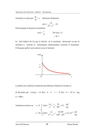 Aplicaciones de la Derivada – Capítulo 1 – Resoluciones


                             dx
Teniendo en cuenta que          =v          obtenemos finalmente:
                             dt
                                                        v.d
                                            ω (x) =                     (2)
                                                      d2 + x2
Para bosquejar la función ω calculemos
                                             v
                                 ω(o) =                            lim ω(x) = 0
                                             d
                                                                    x        +∞


Es fácil deducir de (2) que la función ω es monótona decreciente ya que al
aumentar x      aumenta el       denominador manteniéndose constante el numerador.
El bosquejo gráfico será entonces como el indicado.


                                  ω(x)




                                    v
                                    d




                                        O                                                        x




La gráfica nos confirma la impresión que habíamos obtenido en la parte i).


c) Recuerda que 1m/seg = 3.6 Km / h ⇒                                v = 72 Km / h = 20 m / seg

d = 100m .



                                                      v.d          v 20        rad
Tendremos entonces en          x=0           ω(0) =            =    =    = 0.2
                                                           2       d 100       seg
                                                       v

                                                           v.d                20.100                    rad
                               x = 50       ω(50)=                      =                ≅ 1,6 .10− 2
                                                      d 2 + x2              1002 + 502                  seg




Ana Coló Herrera                                 55                                         Héctor Patritti
 