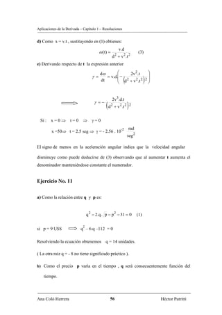 Aplicaciones de la Derivada – Capítulo 1 – Resoluciones


d) Como x = v.t , sustituyendo en (1) obtienes:
                                                       v.d
                                        ω (t) =                       (3)
                                                  d 2 + v 2 .t 2
e) Derivando respecto de t la expresión anterior

                                        dω       ⎛     2v 2 .t      ⎞
                                                 ⎜−                 ⎟
                                    γ =
                                        dt
                                           = v.d.
                                                          (
                                                 ⎜ d 2 + v 2 .t 2 2 ⎟
                                                 ⎝                  ⎠       )

                                                  2v3.d.t
                                     γ =−
                                            ( d2 + v2.t 2 ) 2
  Si : x = 0 ⇒ t = 0 ⇒ γ = 0
                                                        -2    rad
         x =50⇒ t = 2.5 seg ⇒ γ = - 2.56 . 10
                                                              seg 2

El signo de menos en la aceleración angular indica que la velocidad angular

disminuye como puede deducirse de (3) observando que al aumentar t aumenta el
denominador manteniéndose constante el numerador.


Ejercicio No. 11


a) Como la relación entre q y p es:


                                 q 2 − 2.q. p − p 2 − 31 = 0          (1)

                             2
si p = 9 U$S                q – 6.q –112 = 0

Resolviendo la ecuación obtenemos q = 14 unidades.

( La otra raíz q = - 8 no tiene significado práctico ).

b) Como el precio p varía en el tiempo , q será consecuentemente función del

    tiempo.




Ana Coló Herrera                               56                               Héctor Patritti
 