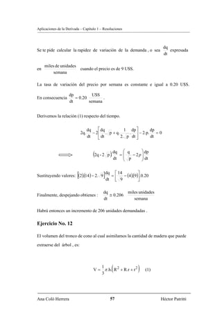 Aplicaciones de la Derivada – Capítulo 1 – Resoluciones



                                                                                dq
Se te pide calcular la rapidez de variación de la demanda , o sea                  expresada
                                                                                dt

     miles de unidades
en                     cuando el precio es de 9 U$S.
          semana

La tasa de variación del precio por semana es constante e igual a 0.20 U$S.

                    dp          U$S
En consecuencia        = 0.20        .
                    dt        semana


Derivemos la relación (1) respecto del tiempo.


                                    dq    ⎡ dq         1 dp ⎤      dp
                              2q.      − 2⎢ . p + q.     . ⎥ − 2.p. = 0
                                    dt    ⎣ dt       2. p dt ⎦     dt


                                                           ⎛ q       ⎞ dp
                                       (2q - 2 p ). dq    =⎜         ⎟
                                                           ⎜ p − 2 p ⎟ dt
                                                    dt     ⎝         ⎠


                         .[
Sustituyendo valores: (2)(14 ) − 2. 9        ]dq = ⎡ 14 − (4)(9)⎤.0.20
                                              dt ⎢ 9
                                                             . ⎥
                                                      ⎣            ⎦

                                             dq               miles unidades
Finalmente, despejando obtienes :               ≅ 0.206
                                             dt                  semana

Habrá entonces un incremento de 206 unidades demandadas .

Ejercicio No. 12

El volumen del tronco de cono al cual asimilamos la cantidad de madera que puede
extraerse del árbol , es:



                                          1
                                                  (
                                       V = π .h. R 2 + R.r + r 2
                                          3
                                                                   )   (1)




Ana Coló Herrera                                 57                            Héctor Patritti
 
