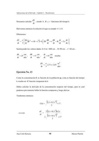 Aplicaciones de la Derivada – Capítulo 1 – Resoluciones



                       dV
Deseamos calcular         , siendo h , R y r funciones del tiempo t.
                       dt

Derivemos entonces la relación (1) que se cumple ∀ t ≥ 0.

Obtenemos:

dV π ⎡ dh 2
dt  3 ⎣ dt
                (           ⎛
                            ⎝
                                )
   = .⎢ . R + r.R + r 2 + h.⎜ 2R.
                                  dR
                                  dt
                                     + r.
                                          dR
                                          dt
                                                 dr     dr ⎞⎤
                                             + R. + 2.r. ⎟⎥
                                                 dt     dt ⎠⎦

Sustituyendo los valores dados: h=4 m =400 cm , R=90 cm , r= 60 cm ,

dh      cm          dR      cm          dr      cm
   = 25     ,          = 15     ,          = 10            resulta:
dt      año         dt      año         dt      año


                                    dV π              m3
                                       = .2,71 ≅ 2,83
                                    dt  3             año

Ejercicio No. 13

Como la concentración C es función de la población p y ésta es función del tiempo
t, resulta ser C función compuesta de t.

Debes calcular la derivada de la concentración respecto del tiempo, para lo cual
podemos previamente hallar la función compuesta y luego derivar.

Tendremos entonces:


                                    C(t) =
                                              (3,1 + 0,1.t 2 ) + 17 .
                                                       2


                                 dC
                                    =
                                               (             )
                                             2. 3,1 + 01.t 2 .0,2.t
                                 dt
                                         2.
                                               (3,1 + 0,1.t 2 )2 + 17
                                                       2




Ana Coló Herrera                                  58                    Héctor Patritti
 