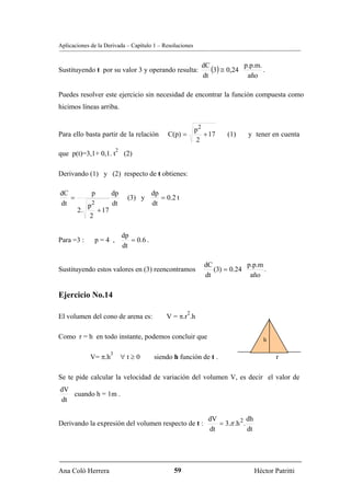 Aplicaciones de la Derivada – Capítulo 1 – Resoluciones



Sustituyendo t por su valor 3 y operando resulta:
                                                              dC
                                                                 (3) ≅ 0,24 p.p.m. .
                                                              dt             año

Puedes resolver este ejercicio sin necesidad de encontrar la función compuesta como
hicimos líneas arriba.


                                                            p2
Para ello basta partir de la relación          C(p) =          + 17    (1)      y tener en cuenta
                                                             2
                         2
que p(t)=3,1+ 0,1. t         (2)

Derivando (1) y (2) respecto de t obtienes:

dC           p        dp                  dp
   =                           (3) y         = 0.2 t
dt        p2          dt                  dt
       2.    + 17
           2

                             dp
Para =3 :     p=4 ,             = 0.6 .
                             dt

                                                               dC            p.p.m
Sustituyendo estos valores en (3) reencontramos                   (3) = 0.24       .
                                                               dt             año

Ejercicio No.14

                                                        2
El volumen del cono de arena es:               V = π.r .h

Como r = h en todo instante, podemos concluir que                                       h

                     3
             V= π.h          ∀t≥0         siendo h función de t .                            r

Se te pide calcular la velocidad de variación del volumen V, es decir el valor de
dV
   cuando h = 1m .
dt

                                                                dV              dh
Derivando la expresión del volumen respecto de t :                 = 3.π .h 2 .
                                                                dt              dt




Ana Coló Herrera                                  59                                 Héctor Patritti
 