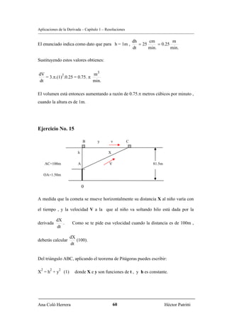 Aplicaciones de la Derivada – Capítulo 1 – Resoluciones


                                                              dh      cm           m
El enunciado indica como dato que para h = 1m ,                  = 25      = 0.25
                                                              dt      min.        min.

Sustituyendo estos valores obtienes:


dV          2                m3
   = 3.π.(1) .0.25 = 0.75. π
dt                           min.

El volumen está entonces aumentando a razón de 0.75.π metros cúbicos por minuto ,
cuando la altura es de 1m.




Ejercicio No. 15

                               B     y        v           C

                           h                X

      AC=100m              A                 V                          81.5m

      OA=1.50m


                               0

A medida que la cometa se mueve horizontalmente su distancia X al niño varía con

el tiempo , y la velocidad V a la que al niño va soltando hilo está dada por la

            dX
derivada       .        Como se te pide esa velocidad cuando la distancia es de 100m ,
            dt

                       dX
deberás calcular          (100).
                       dt


Del triángulo ABC, aplicando el teorema de Pitágoras puedes escribir:

  2     2    2
X =h +y          (1)     donde X e y son funciones de t , y h es constante.




Ana Coló Herrera                                 60                             Héctor Patritti
 