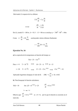 Aplicaciones de la Derivada – Capítulo 1 – Resoluciones


.Derivando (1) respecto de t se obtiene:

                                                     dX        dy
                                           2.X.         = 2.y.
                                                     dt        dt

                                                    dX y dy
                                                .      =
                                                    dt   X dt


De (1), siendo X = 100 m , h = 81.5 – 1.5 = 80 m se concluye y= 1002 − 802 = 60m

              dy       m
Como v= .        = 20               sustituyendo valores obtienes finalmente:
              dt      min.

                                                     60           m
                                            v=          .20 = 12
                                                    100          min.

Ejercicio No. 16

a) La expresión de la temperatura en función del tiempo es:

                                                     -K.t
                               T(t) = 25 – A.e

                          0
Para t = 0      T = 10 C                        10 = 25 – A                 A = 15

                           0                                        -20 K                   -20 K
     t = 20     T = 15 C                        15 = 25 – 15 e                       15 e           = 10

                                                                             10
Aplicando logaritmos despejas el valor de K: - 20K = L                          ⇒ K ≅ 0.02
                                                                             15

b) Para bosquejar la función calculamos:

                                                                dT
                                                                   = 0.3.e − 0.02t
                                     - 0.02 t
T(0) = 10              lim (25 – e          ) = 25
                                                                dt

                   t           +∞

                dT
Observa que        = 0.3.e −0.02t         es ≥ 0 ∀t, por lo que la función es creciente en el
                dt
intervalo.



Ana Coló Herrera                                      61                                Héctor Patritti
 