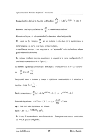 Aplicaciones de la Derivada – Capítulo 1 – Resoluciones



                                                           d 2T
 Puedes también derivar la función y obtendrás :                    = −6.10-3 e −0.02t < 0 ∀t ≥ 0
                                                                2
                                                           dt

                                           dT
 Por tanto concluyes que la función           es monótona decreciente.
                                           dt

 Finalmente llegas a la misma conclusión si razonas sobre la figura (1).
                                  dT
 El valor de la función                 en un instante t está dado por la pendiente de la
                                  dt
 recta tangente a la curva en el punto correspondiente.
 A medida que aumenta t esas tangentes se van “acostando” es decir disminuyendo su
 pendiente monótonamente.

 La recta de pendiente máxima es entonces la tangente a la curva en el punto (0,10)
 que hemos representado en la figura (1).

La máxima rapidez de calentamiento de la bebida ocurre entonces en t = 0 y su valor
                  o
      dT            C
es       (0)≅ 0.3
      dt          min.

Busquemos ahora el instante t0 en que la rapidez de calentamiento es la mitad de la
                         o
                         C
máxima , o sea 0.15          .
                        min.

                         dT
Tendremos entonces:         (t 0 ) = 0.3.e −0.02 t 0 = 0.15 ⇒ .e −0.02 t 0 = 0.5
                         dt

                                                           − L0.5
Tomando logaritmos: − 0.02 t0 = L( 0.5) ⇒ t 0 =                   ≅ 35min.
                                                            0.02
d) Al cabo de 1 hora tendremos: t= 60 min

T(60) =. 25 − 15.e −(0.02).60 ≅ 20 0C

 La bebida demora entonces aproximadamente 1 hora para aumentar su temperatura
 de 10 a 20 grados centígrados.




 Ana Coló Herrera                               63                                 Héctor Patritti
 
