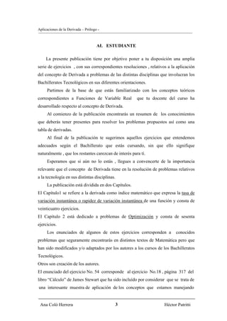 Aplicaciones de la Derivada – Prólogo -



                                     AL ESTUDIANTE

     La presente publicación tiene por objetivo poner a tu disposición una amplia
serie de ejercicios , con sus correspondientes resoluciones , relativos a la aplicación
del concepto de Derivada a problemas de las distintas disciplinas que involucran los
Bachilleratos Tecnológicos en sus diferentes orientaciones.
     Partimos de la base de que estás familiarizado con los conceptos teóricos
correspondientes a Funciones de Variable Real           que tu docente del curso ha
desarrollado respecto al concepto de Derivada.
     Al comienzo de la publicación encontrarás un resumen de los conocimientos
que deberás tener presentes para resolver los problemas propuestos así como una
tabla de derivadas.
     Al final de la publicación te sugerimos aquellos ejercicios que entendemos
adecuados según el Bachillerato que estás cursando, sin que ello signifique
naturalmente , que los restantes carezcan de interés para tí.
     Esperamos que si aún no lo estás , llegues a convencerte de la importancia
relevante que el concepto de Derivada tiene en la resolución de problemas relativos
a la tecnología en sus distintas disciplinas.
     La publicación está dividida en dos Capítulos.
El Capítulo1 se refiere a la derivada como índice matemático que expresa la tasa de
variación instantánea o rapidez de variación instantánea de una función y consta de
veinticuatro ejercicios.
El Capítulo 2 está dedicado a problemas de Optimización y consta de sesenta
ejercicios.
     Los enunciados de algunos de estos ejercicios corresponden a           conocidos
problemas que seguramente encontrarás en distintos textos de Matemática pero que
han sido modificados y/o adaptados por los autores a los cursos de los Bachilleratos
Tecnológicos.
Otros son creación de los autores.
El enunciado del ejercicio No. 54 corresponde al ejercicio No.18 , página 317 del
libro “Cálculo” de James Stewart que ha sido incluído por considerar que se trata de
una interesante muestra de aplicación de los conceptos que estamos manejando


 Ana Coló Herrera                               3                     Héctor Patritti
 