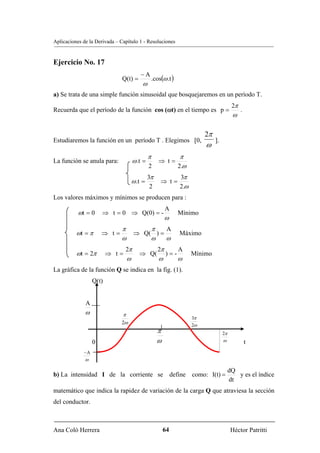 Aplicaciones de la Derivada – Capítulo 1 - Resoluciones


Ejercicio No. 17
                                           −A
                               Q(t) =               .cos(ω .t )
                                            ω
a) Se trata de una simple función sinusoidal que bosquejaremos en un período T.
                                                                                             2π
Recuerda que el período de la función cos (ωt) en el tiempo es p =                                .
                                                                                             ω

                                                                             2π
Estudiaremos la función en un período T . Elegimos [0,                            ].
                                                                             ω
                                                π                  π
La función se anula para:              ω .t =          ⇒ t=
                                                2                 2.ω
                                                3π                3π
                                       ω .t =           ⇒ t=
                                                 2                2.ω
Los valores máximos y mínimos se producen para :
                                                            A
           ωt = 0     ⇒ t = 0 ⇒ Q(0) = -                          Mínimo
                                                            ω
                              π                  π          A
          ωt = π      ⇒ t=             ⇒ Q( ) =                   Máximo
                              ω                  ω          ω
                                2π                     2π         A
          ωt = 2π        ⇒ t=             ⇒ Q(              )=-         Mínimo
                                   ω                   ω          ω
La gráfica de la función Q se indica en la fig. (1).
                  Q(t)


              A
              ω                π
                                                                        3π
                              2ω                                        2ω
                                                      π                                2π
                  0                                   ω                                ω              t
             −A
              ω

                                                                                            dQ
b) La intensidad I de la corriente se define como: I(t) =                                      y es el índice
                                                                                            dt
matemático que indica la rapidez de variación de la carga Q que atraviesa la sección
del conductor.



Ana Coló Herrera                                          64                                 Héctor Patritti
 