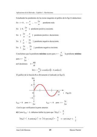 Aplicaciones de la Derivada – Capítulo 1 - Resoluciones


Estudiando las pendientes de las rectas tangentes al gráfico de la fig.(1) deducimos:
                             π              2π
En t = 0 , t =                       , t=            pendiente nula
                             ω               ω
                2π
En [ 0,                      ] pendiente positiva creciente.
                ω
           2π            π
En [                 ,            ] pendiente positiva decreciente.
           ω             ω
           π             3π
En [             ,                    ] pendiente negativa decreciente.
           ω             2ω
           3π                2π
En [                 ,                 ] pendiente negativa creciente.
           2ω                 ω
                                                                                   π
Concluímos que la pendiente máxima ocurre para t =                                         la pendiente mínima
                                                                                  2ω
               3π
para t =                 .
               2ω
                                      dQ
c) Calculemos                    I=
                                      dt

                                                 .[− ω .sen (ω .t )] = A.sen(ω .t )
                                             A
                                  I(t) = −
                                             ω
El gráfico de la función I es obviamente el indicado en fig.(2).
                                  I(t)


                                 A


                                                                             2π
                                     O                                                 t Fig.(2)
                                                                             ω
                                 -A
                                       π                                                   3π
Imax = A para t =                                          Imin = - A para t =
                                      2ω                                                   2ω
Con lo que verificamos la parte anterior.
                                                                                       A
d) Como Imax = A debemos hallar (t0) para que ⏐I(t0)⏐ =
                                                                                       2
                                                                            A                          1
    ⏐I(t0)⏐=⏐ A.sen(ωt0) ⏐ ⇒ ⏐A sen (ωt0)⏐=                                       ⇒ sen (ωt0)= ±
                                                                            2                          2



Ana Coló Herrera                                               65                               Héctor Patritti
 