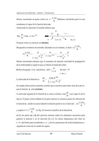 Aplicaciones de la Derivada – Capítulo 1 - Resoluciones


                                                          L (A)
Hemos encontrado un punto crítico en t=                         .Debemos clasificarlo para lo cual
                                                           K
estudiamos el signo de la función derivada.
Analizando la expresión (3) puedes deducir que:
                                                                0
       dv              - K.t
Sig.      ≡ Sig. -1+A.e
       dt
                                                 0              L(A) / K                fig. (1)
El punto crítico es entonces un máximo.
                                                                                                   L (A)
Busquemos el número de animales afectados en ese instante, es decir n (                                  ).
                                                                                                    K
              L (A)            N                     N                 N            N
         n(         )=                     =                    =               =
                                      LA                 − LA
               K                 − K.          1 + A.e                     1
                                                                    1 + A.( )       2
                         1 + A.e      K                                    A
Hemos encontrado entonces que el momento de máxima velocidad de propagación
de la enfermedad es aquél en que se infecta la mitad del rodeo.
                                                          N
b) Para bosquejar n (t) calculemos: n(0) =                             lim n(t) = N
                                                         1+ A
                                                                       t    +∞

                                       dn            NAK e- Kt
                                                  ( 1 + A.e−K.t ) 2
La derivada de la función es:             =
                                       dt

Su simple observación te permite concluir que es positiva para todo valor de t, por lo
que la función n será creciente.
                                                                                 dv
La derivada segunda de la función n es como ya hemos visto                          cuyo signo lo da la
                                                                                 dt
fig.(1). El punto crítico hallado en la parte anterior es entonces punto de inflexión de
                                                                                                           L (A)
la función n , siendo la concavidad de la función positiva en el intervalo                          [ 0,         ]
                                                                                                            K
                   L (A)
y negativa ∀ t ≥         . La fig. (2) muestra el gráfico de la función n.
                    K
c) En las partes a) y b) del ejercicio tenemos todos los elementos necesarios para
graficar la función v en el intervalo [0,+∞]. En efecto disponemos del valor en
t = 0 , del límite para t tendiendo a +∞ , y de las expresiones de la derivada primera y
segunda así como de su estudio de signos.


Ana Coló Herrera                                      67                                 Héctor Patritti
 