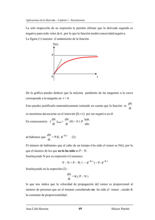 Aplicaciones de la Derivada – Capítulo 1 - Resoluciones


La sola inspección de su expresión te permite afirmar que la derivada segunda es
negativa para todo valor de t , por lo que la función tendrá concavidad negativa.
La figura (1) muestra el andamiento de la función.
                         N(t)


                        P




                        0                                          t




De la gráfica puedes deducir que la máxima pendiente de las tangentes a la curva
corresponde a la tangente en t = 0.
                                                                                              dN
Esto puedes justificarlo matemáticamente teniendo en cuenta que la función es
                                                                                              dt
es monótona decreciente en el intervalo [0,+∞] por ser negativa en él.
                        dN       dN             hab.
En consecuencia: (         )max=    (0) = 0.1.P
                        dt       dt             año


                   dN
c) Sabemos que        = P.K.    e- K.t    (2)
                   dt
El número de habitantes que al cabo de un tiempo t ha oído el rumor es N(t), por lo
que el número de los que no lo ha oído es P – N.
Sustituyendo N por su expresión (1) tenemos:

                                  P – N = P – P( 1 –      e- K.t ) = P. e- K.t
Sustituyendo en la expresión (2) :
                                      dN
                                         = K.( P – N )
                                      dt
lo que nos indica que la velocidad de propagación del rumor es proporcional al
número de personas que en el instante considerado no ha oído el rumor , siendo K
la constante de proporcionalidad .



Ana Coló Herrera                                 69                              Héctor Patritti
 