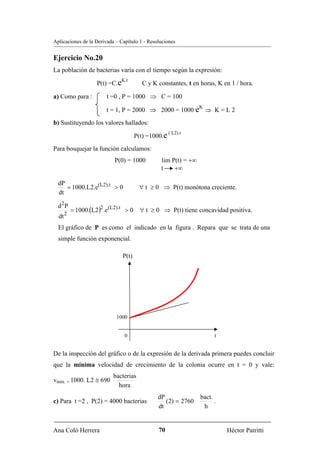 Aplicaciones de la Derivada – Capítulo 1 - Resoluciones


Ejercicio No.20
La población de bacterias varía con el tiempo según la expresión:
                              K.t
                    P(t) =C.e            C y K constantes, t en horas, K en 1 / hora.

a) Como para :          t =0 , P = 1000 ⇒ C = 100
                                                                K
                        t = 1, P = 2000 ⇒ 2000 = 1000 e ⇒ K = L 2
b) Sustituyendo los valores hallados:
                                                      ( L2).t
                                       P(t) =1000.e
Para bosquejar la función calculamos:
                           P(0) = 1000          lim P(t) = +∞
                                                t    +∞

  dP
     = 1000.L2.e(L2).t > 0              ∀ t ≥ 0 ⇒ P(t) monótona creciente.
  dt

  d 2P
           = 1000.(L2)2 .e(L2).t > 0 ∀ t ≥ 0 ⇒ P(t) tiene concavidad positiva.
       2
  dt
  El gráfico de P es como el indicado en la figura . Repara que se trata de una
  simple función exponencial.

                                P(t)




                            1000


                                0                                     t


De la inspección del gráfico o de la expresión de la derivada primera puedes concluir
que la mínima velocidad de crecimiento de la colonia ocurre en t = 0 y vale:
                           bacterias
vmin. = 1000. L2 ≅ 690
                             hora
                                               dP               bact.
c) Para t =2 , P(2) = 4000 bacterias              (2) = 2760          .
                                               dt                h


Ana Coló Herrera                               70                         Héctor Patritti
 
