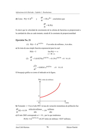 Aplicaciones de la Derivada – Capítulo 1 - Resoluciones


                        K.t                 dP
d) Como P(t) =C.e                  y           = CK.eK.t concluímos que
                                            dt
                                                   dP
                                                      = K.P(t)
                                                   dt
Es decir que la velocidad de crecimiento de la colonia de bacterias es proporcional a
la cantidad de ellas en cada instante, siendo K la constante de proporcionalidad.


Ejercicio No. 21
                                        0.0278.t
                (1) P(t) = 5. e                       P en miles de millones , t en años.
a) Se trata de una simple función exponencial para la cual:
                       P(0) = 5                         lim P(t) =+ ∞
                                                        t     +∞
                       dP
                (2)       = 5.(0.0278).e0.0278.t = 0.139.e0.0278 > 0 ∀t ≥ 0
                       dt


                              d 2P
                                       = 0.00361.e0.0278.t       > 0 ∀t ≥ 0
                                   2
                              dt
El bosquejo gráfico es como el indicado en la figura.


                                        P(t) miles de millones




                                        5


                                        0                                     t años
b) Tomando t = 0 en el año l987, la tasa de variación instantánea de población fue:
dP
   (0) = 0.139        miles de millones
                                        = 139
                                              millones
dt                           año                año
c) El año 2005 corresponde a t = 18 ; por lo que tendremos
                         0.0278.(18)
            P(18) =5.e                   ≅8.247 miles de millones =8247 millones.



Ana Coló Herrera                                      71                         Héctor Patritti
 