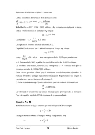 Aplicaciones de la Derivada – Capítulo 1 - Resoluciones


La tasa instantánea de variación de la población será:
dP                                 millones
   (18) ≅ 0.139.e0.0278.(18) ≅ 229
dt                                   año
d) Población en l987: P(0) = 5000 millones . La población se duplicará, es decir,
será de 10.000 millones en un tiempo t0 tal que:

                                        10 = 5.e0.0278.t0
                           L2
Despejando:       t0 =          ≅ 25 años
                         0.0278
La duplicación ocurriría entonces en el año 2012.
La población alcanzaría los 15.000 millones en un tiempo t 1 tal que:

                                        15 = 5.e0.0278.t1
           L3
⇒ t1=           ≅ 39.5 años          que corresponde al año 2027 aproximadamente.
         0.0278
e) A finales del año 2002 la población mundial fue del orden de 6000 millones.
De acuerdo a este modelo, como el 2002 corresponde a t = 16 lo que daría para la
población un valor de P(16)≅ 7800 millones.
Estos valores permiten afirmar que el modelo no es suficientemente ajustado a la
realidad debiéndose corregir mediante la introducción de parámetros que tengan en
cuenta factores que no fueron ponderados en él.
f) De las expresiones (1) y (2) del comienzo del ejercicio deduces fácilmente que
                                       dP
                                          = 0.0278. P(t)
                                       dt
La velocidad de crecimiento fue tomada entonces como proporcional a la población
P en este modelo, siendo 0.0278 la constante de proporcionalidad.


Ejercicio No. 22
a) Refiriéndonos a la fig.(1) tenemos que en el triángulo BOD se cumple:
                                         π         ∧
                                    ϕ=        − S OD
                                          2
(el ángulo SOD es externo al triángulo AOS y vale por tanto 2θ )
                                         π
           ⇒                        ϕ=        −θ
                                          2


Ana Coló Herrera                                72                   Héctor Patritti
 