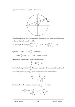 Aplicaciones de la Derivada – Capítulo 1 - Resoluciones

                                                  B



                                              X        u            S
                                              P        ϕ                 V
                                             θ
                          A                       O                     A´




El problema presenta simetría respecto del diámetro AA´ por lo que nos limitaremos
a efectuar el estudio para 0 ≤ x ≤ R .
                                  OP R − x                        ⎛R-x⎞
En el triángulo AOP : tg θ =         =                 ⇒ θ = Arctg⎜   ⎟              (1)
                                  OA   R                          ⎝ R ⎠

                                  ds
b) Como:      s = R.ϕ     y V=           tendremos:
                                  dt
               π
      s=R(          − 2θ ) (2)         con       s = s(t) y θ=θ(t).
                2
Derivando la expresión (2) respecto de t obtienes:
                                   ds        dθ
                                      = - 2R                (3)
                                   dt        dt
                                 dθ
Para hallar la expresión de         derivamos la igualdad (1) respecto de t recordando la
                                 dt
derivada de la función Arctg y teniendo en cuenta que x es función de t.
                                                   1
                                    dθ             R        dx
                                        =
                                                          2
                                     dt         ⎛ R − x ⎞ dt
                                             1+ ⎜       ⎟
                                                ⎝ R ⎠
                                                           dx
Sustituyendo en (3) y teniendo en cuenta que                  = v se obtiene :
                                                           dt
                                       −1
                                          .v
                       ds              R                2.v
                    V=    = − 2R.                =
                                               2              2
                       dt            ⎛R −x⎞           ⎛R−x⎞
                                  1+ ⎜       ⎟     1+ ⎜     ⎟
                                     ⎝ R ⎠            ⎝ R ⎠



Ana Coló Herrera                                  73                             Héctor Patritti
 