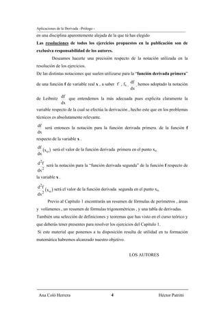 Aplicaciones de la Derivada –Prólogo -
en una disciplina aparentemente alejada de la que tú has elegido
Las resoluciones de todos los ejercicios propuestos en la publicación son de
exclusiva responsabilidad de los autores.
             Deseamos hacerte una precisión respecto de la notación utilizada en la
resolución de los ejercicios.
De las distintas notaciones que suelen utilizarse para la “función derivada primera”

de una función f de variable real x , a saber f´ , fx , df , hemos adoptado la notación
                                                        dx

de Leibnitz df que entendemos la más adecuada pues explicita claramente la
            dx
variable respecto de la cual se efectúa la derivación , hecho este que en los problemas
técnicos es absolutamente relevante.
df será entonces la notación para la función derivada primera. de la función f
dx
respecto de la variable x .
df
   (x o ) será el valor de la función derivada primera en el punto xo.
dx

d 2f será la notación para la “función derivada segunda” de la función f respecto de
dx 2
la variable x .

d 2f
     2
         (x o ) será el valor de la función derivada   segunda en el punto xo.
dx
          Previo al Capítulo 1 encontrarás un resumen de fórmulas de perímetros , áreas
y volúmenes , un resumen de fórmulas trigonométricas , y una tabla de derivadas.
También una selección de definiciones y teoremas que has visto en el curso teórico y
que deberás tener presentes para resolver los ejercicios del Capítulo 1.
Si este material que ponemos a tu disposición resulta de utilidad en tu formación
matemática habremos alcanzado nuestro objetivo.


                                                             LOS AUTORES




 Ana Coló Herrera                               4                            Héctor Patritti
 