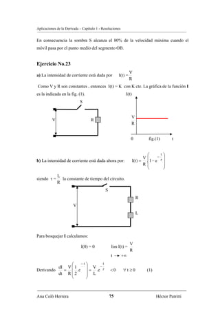Aplicaciones de la Derivada – Capítulo 1 - Resoluciones


En consecuencia la sombra S alcanza el 80% de la velocidad máxima cuando el
móvil pasa por el punto medio del segmento OB.


Ejercicio No.23
                                                               V
a) La intensidad de corriente está dada por           I(t) =
                                                               R
Como V y R son constantes , entonces I(t) = K con K cte. La gráfica de la función I
es la indicada en la fig. (1).                             I(t)
                            S


                                                               V
          V                        R
                                                               R


                                                               0           fig.(1)        t


                                                                          ⎛     −
                                                                                  t   ⎞
                                                                        V⎜            ⎟
b) La intensidad de corriente está dada ahora por:                I(t) = .⎜1 − e τ    ⎟
                                                                        R⎜            ⎟
                                                                          ⎝           ⎠
              L
siendo τ =      la constante de tiempo del circuito.
              R
                                             S
                                                                   R
                        V
                                                                   L




Para bosquejar I calculamos:
                                                               V
                             I(0) = 0            lim I(t) =
                                                               R
                                                 t        +∞
               ⎛     −t ⎞    t
          dI V ⎜ 1      ⎟ V −τ
Derivando   =      .e ⎟ = .e                     <0       ∀t ≥0           (1)
          dt R ⎜ 2
               ⎜        ⎟ L
               ⎝        ⎠



Ana Coló Herrera                                 75                             Héctor Patritti
 