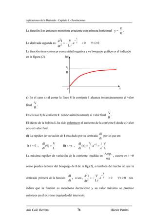 Aplicaciones de la Derivada – Capítulo 1 - Resoluciones


                                                                                        V
La función I es entonces monótona creciente con asíntota horizontal y =                   .
                                                                                        R
                                                 t
                                V −
                             d 2I
La derivada segunda es:      = − .e τ                     <0   ∀t≥0
                        dt 2    Lτ
La función tiene entonces concavidad negativa y su bosquejo gráfico es el indicado
en la figura (2).                    I(t)


                                      V
                                      R




                                       o                                                t

c) En el caso a) al cerrar la llave S la corriente I alcanza instantáneamente el valor
        V
final     .
        R
                                                                               V
En el caso b) la corriente I tiende asintóticamente al valor final               .
                                                                               R
El efecto de la bobina L ha sido enlentecer el aumento de la corriente I desde el valor
cero al valor final.
                                                                      dI
d) La rapidez de variación de I está dado por su derivada                por lo que en:
                                                                      dt
               dI       V                            dI       V       1 V
i) t = 0 ,        (0) =             ii) t =τ ,          (τ ) = .e −1 = .
               dt       L                            dt       L       e L
                                                                             Amp.
La máxima rapidez de variación de la corriente, medida en                         , ocurre en t =0
                                                                              seg

como puedes deducir del bosquejo de I de la fig.(2), o también del hecho de que la

                                                                         t
                               dI           d 2I    V −
derivada primera de la función    , o sea ,      = − .e τ                      <0     ∀ t ≥ 0 nos
                               dt           dt 2    Lτ

indica que la función es monótona decreciente y su valor máximo se produce

entonces en el extremo izquierdo del intervalo.



Ana Coló Herrera                                     76                          Héctor Patritti
 