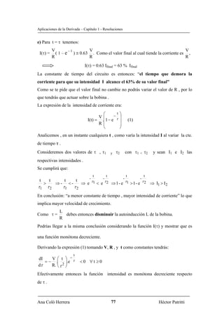 Aplicaciones de la Derivada – Capítulo 1 - Resoluciones


e) Para t = τ tenemos:
              V        –1       V                                                    V
 I(τ) =         ( 1 – e ) ≅ 0.63 . Como el valor final al cual tiende la corriente es ,
              R                 R                                                    R
                                       I(τ) = 0.63 Ifinal = 63 % Ifinal
La constante de tiempo del circuito es entonces: “el tiempo que demora la
corriente para que su intensidad I alcance el 63% de su valor final”
Como se te pide que el valor final no cambie no podrás variar el valor de R , por lo
que tendrás que actuar sobre la bobina .
La expresión de la intensidad de corriente era:
                                                ⎛     −
                                                        t                  ⎞
                                              V⎜                           ⎟
                                        I(t) = .⎜1 − e τ                   ⎟           (1)
                                              R⎜                           ⎟
                                                ⎝                          ⎠
Analicemos , en un instante cualquiera t , como varía la intensidad I al variar la cte.
de tiempo τ .
Consideremos dos valores de τ , τ1                                  y    τ2        con τ1       <    τ2    y sean I1 e I2 las
respectivas intensidades .
Se cumplirá que:
                                                t              t                   t                t
                                            -              -                   -                -
 t       t          t             t             τ1             τ2                  τ1               τ2
     >         ⇒-        <-           ⇒ e            < e            ⇒1- e               >1- e             ⇒ I1 > I 2
τ1       τ2         τ1        τ2
En conclusión: “a menor constante de tiempo , mayor intensidad de corriente” lo que
implica mayor velocidad de crecimiento.
                  L
Como τ =            debes entonces disminuir la autoinducción L de la bobina.
                  R
Podrías llegar a la misma conclusión considerando la función I(τ) y mostrar que es

una función monótona decreciente.

Derivando la expresión (1) tomando V, R , y t como constantes tendrás:
                              t
dI    V ⎛ t ⎞ −
   = − .⎜ ⎟.e τ                       <0 ∀t ≥0
dτ    R. ⎝ τ 2 ⎟
         ⎜
               ⎠
Efectivamente entonces la función intensidad es monótona decreciente respecto
de τ .



Ana Coló Herrera                                                    77                                         Héctor Patritti
 