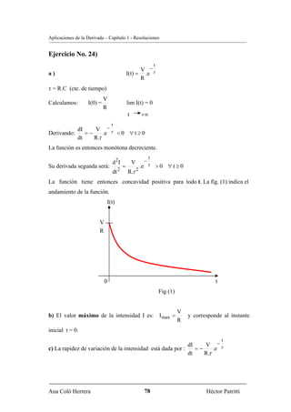 Aplicaciones de la Derivada – Capítulo 1 - Resoluciones


Ejercicio No. 24)
                                                             t
                                                  V −
a)                                          I(t) = .e τ
                                                  R
τ = R.C (cte. de tiempo)
                            V
Calculamos:        I(0) =                   lim I(t) = 0
                            R
                                            t       +∞
                                 t
           dI    V −τ
Derivando:    =−     .e <0 ∀t≥0
           dt    R.τ
La función es entonces monótona decreciente.
                                                         t
                                 d 2I           V    −
Su derivada segunda será:               =           .e τ         >0 ∀t≥0
                                 dt 2       R.τ 2
La función tiene entonces concavidad positiva para todo t. La fig. (1) indica el
andamiento de la función.
                             I(t)


                         V
                         R




                             0                                                            t
                                                                 Fig (1)


                                                                           V
b) El valor máximo de la intensidad I es: I max =                              y corresponde al instante
                                                                           R
inicial t = 0.
                                                                                              t
                                                            dI    V −τ
c) La rapidez de variación de la intensidad está dada por :    =−     .e
                                                            dt    R.τ




Ana Coló Herrera                                     78                               Héctor Patritti
 