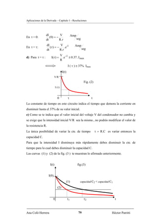 Aplicaciones de la Derivada – Capítulo 1 - Resoluciones




                  dI         V                    Amp
En t = 0:            (0) = −
                  dt         R.τ                        seg

                    dI          V -1                Amp
En t = τ:              (τ ) = −     .e
                    dt          R.τ                           seg

                                     V −1
d) Para t = τ :        I(τ ) =         .e ≅ 0.37 . I max
                                     R
                                             I ( τ ) ≅ 37% Imax
                                      I(t)
                            V/R
                                                               Fig. (2)
                             I (τ)



                               0             τ                       t
La constante de tiempo en este circuito indica el tiempo que demora la corriente en
disminuir hasta el 37% de su valor inicial.
e) Como se te indica que el valor inicial del voltaje V del condensador no cambia y
se exige que la intensidad inicial V/R sea la misma , no podrás modificar el valor de
la resistencia R.
La única posibilidad de variar la cte. de tiempo                          τ = R.C es variar entonces la
capacidad C.
Para que la intensidad I disminuya más rápidamente debes disminuir la cte. de
tiempo para lo cual debes disminuir la capacidad C.
Las curvas (1) y (2) de la fig. (3 ) te muestran lo afirmado anteriormente.


                      I(t)                              fig.(3)


                     I(0)
                                         (1)              capacidad C2 < capacidad C1

                               (2)


                         0                   τ1                τ2                       t



Ana Coló Herrera                                         79                           Héctor Patritti
 