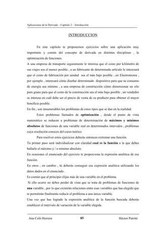 Aplicaciones de la Derivada – Capítulo 2 – Introducción


                                     INTRODUCCION


        En este capítulo te proponemos ejercicios sobre una aplicación muy
importante y común del concepto de derivada en distintas disciplinas , la
optimización de funciones.
A una empresa de transporte seguramente le interesa que el costo por kilómetro de
sus viajes sea el menor posible , a un fabricante de determinado artículo le interesará
que el costo de fabricación por unidad sea el más bajo posible , en Electrotecnia ,
por ejemplo , interesará cómo diseñar determinado dispositivo para que su consumo
de energía sea mínimo , a una empresa de construcción cómo dimensionar un silo
para grano para que el costo de la construcción sea el más bajo posible , un vendedor
se interesa en cuál debe ser el precio de venta de su producto para obtener el mayor
beneficio posible.
En fin , son innumerables los problemas de estos tipos que se dan en la realidad.
        Estos problemas llamados de optimización , desde el punto de vista
matemático se reducen a problemas de determinación de máximos y mínimos
absolutos de funciones de una variable real en determinados intervalos , problemas
cuya resolución conoces del curso teórico.
        Para resolver estos ejercicios deberás entonces extremar una función.
Tu primer paso será individualizar con claridad cual es la función a la que debes
hallarle el máximo y / o mínimo absoluto.
En ocasiones el enunciado del ejercicio te proporciona la expresión analítica de esa
función.
En otros , en cambio , tú deberás conseguir esa expresión analítica utilizando los
datos dados en el enunciado .
Es común que al principio elijas más de una variable en el problema.
Si ello ocurre no debes perder de vista que se trata de problemas de funciones de
una variable , por lo que existirán relaciones entre esas variables que has elegido que
te permitirán finalmente reducir el problema a una única variable.
Una vez que has logrado la expresión analítica de la función buscada deberás
establecer el intervalo de variación de la variable elegida.



 Ana Coló Herrera                              85                      Héctor Patritti
 