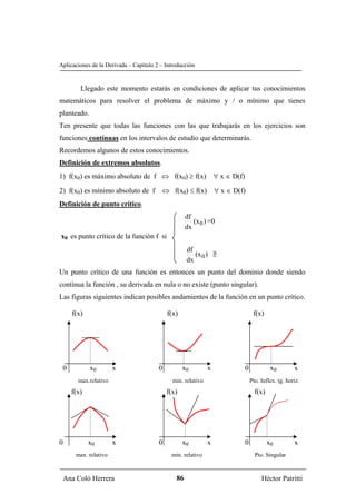 Aplicaciones de la Derivada – Capítulo 2 – Introducción


        Llegado este momento estarás en condiciones de aplicar tus conocimientos
matemáticos para resolver el problema de máximo y / o mínimo que tienes
planteado.
Ten presente que todas las funciones con las que trabajarás en los ejercicios son
funciones contínuas en los intervalos de estudio que determinarás.
Recordemos algunos de estos conocimientos.
Definición de extremos absolutos.
1) f(x0) es máximo absoluto de f ⇔ f(x0) ≥ f(x)                   ∀ x ∈ D(f)

2) f(x0) es mínimo absoluto de f ⇔ f(x0) ≤ f(x)                   ∀ x ∈ D(f)
Definición de punto crítico.
                                                    df
                                                       (x 0 ) =0
                                                    dx
x0 es punto crítico de la función f si
                                                    df
                                                       (x 0 ) ∃
                                                              /
                                                    dx
Un punto crítico de una función es entonces un punto del dominio donde siendo
contínua la función , su derivada en nula o no existe (punto singular).
Las figuras siguientes indican posibles andamientos de la función en un punto crítico.

     f(x)                                   f(x)                                    f(x)




 0           x0       x                 0          x0         x                0             x0        x
       max.relativo                           min. relativo                        Pto. Inflex. tg. horiz.
     f(x)                                   f(x)                                     f(x)




0           x0        x                 0          x0         x                0            x0         x
      max. relativo                          min. relativo                           Pto. Singular


 Ana Coló Herrera                              86                                       Héctor Patritti
 