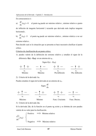 Aplicaciones de la Derivada – Capítulo 2 – Introducción

En consecuencia si :
          df
a)           (x 0 ) = 0     el punto x0 puede ser máximo relativo , mínimo relativo o punto
          dx
de inflexión de tangente horizontal ( recuerda que derivada nula implica tangente
horizontal) .
         df
b)          (x 0 ) ∃
                   /       el punto x0 puede ser máximo relativo , mínimo relativo o no ser
         dx
extremo relativo .
Para decidir cual es la situación que se presenta se hace necesario clasificar el punto
crítico.
Criterios de clasificación de un punto crítico.
1) puedes valerte de la definición de extremo relativo y estudiar el signo de la
         diferencia f(x) – f(x0) en un entorno de x0 .

                                            Signo f(x) – f(x0)



                   x0                  x0                        x0                 x0
             Minimo                 Máximo                  Pto.Inflexión     Pto. Inflexión

2) Criterio de la derivada 1ra.
Puedes estudiar el signo de la derivada en un entorno de x0 .
                                                  df
                                          Signo
                                                  dx



             x0                      x0                          x0            x0

         Máximo                    Mínimo                 Func. Creciente   Func. Decrec.
3) Criterio de la derivada 2da.
Si la derivada 2da. de la función en el punto x0 existe y es distinta de cero puedes
valerte de su valor para la clasificación.
                        Positivo            Mínimo relativo
     2
d f
          (x 0 )
dx 2
                        Negativo            Máximo relativo


 Ana Coló Herrera                                  87                        Héctor Patritti
 