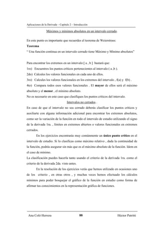 Aplicaciones de la Derivada – Capítulo 2 – Introducción

                 Máximos y mínimos absolutos en un intervalo cerrado.

En este punto es importante que recuerdes el teorema de Weierstrass:
Teorema
“ Una función contínua en un intervalo cerrado tiene Máximo y Mínimo absolutos”


Para encontrar los extremos en un intervalo [ a , b ] bastará que:
1ro) Encuentres los puntos críticos pertenecientes al intervalo ( a ,b ).
2do) Calcules los valores funcionales en cada uno de ellos.
3ro) Calcules los valores funcionales en los extremos del intervalo , f(a) y f(b) .
4to) Compara todos esos valores funcionales . El mayor de ellos será el máximo
absoluto y el menor , el mínimo absoluto.
No es necesario en este caso que clasifiques los puntos críticos del intervalo.
                                    Intervalos no cerrados .
En caso de que el intervalo no sea cerrado deberás clasificar los puntos críticos y
auxiliarte con alguna información adicional para encontrar los extremos absolutos,
como ser la variación de la función en todo el intervalo de estudio utilizando el signo
de la derivada 1ra. , límites en extremos abiertos o valores funcionales en extremos
cerrados.
        En los ejercicios encontrarás muy comúnmente un único punto crítico en el
intervalo de estudio. Si lo clasificas como máximo relativo , dada la continuidad de
la función, podrás asegurar sin más que es el máximo absoluto de la función. Idem en
el caso de mínimo.
La clasificación puedes hacerla tanto usando el criterio de la derivada 1ra. como el
criterio de la derivada 2da. visto antes.
        En la resolución de los ejercicios verás que hemos utilizado en ocasiones uno
de los criterio , en otras otros , y muchas veces hemos efectuado los cálculos
mínimos para poder bosquejar el gráfico de la función en estudio como forma de
afirmar tus conocimientos en la representación gráfica de funciones.




 Ana Coló Herrera                              88                       Héctor Patritti
 