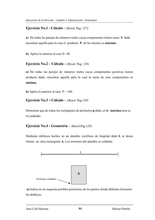 plicaciones de la Derivada – Capítulo 2 -Optimización - Enunciados


Ejercicio No.1 - Cálculo – (Resol. Pag. 127)

a) De todas las parejas de números reales cuyas componentes tienen suma S dada
encontrar aquella para la cual el producto P de las mismas es máximo.


b) Aplica lo anterior al caso S= 40


Ejercicio No.2 – Cálculo – (Resol. Pag. 128)

a) De todas las parejas de números reales cuyas componentes positivas tienen
producto dado, encontrar aquella para la cual la suma de esas componentes es
mínima.
           .
b) Aplica lo anterior al caso P = 100

Ejercicio No.3 - Cálculo - (Resol. Pag.129)

Demostrar que de todos los rectángulos de perímetro p dado, el de máxima área es
el cuadrado.


Ejercicio No.4 - Geometría - (Resol.Pag.129)

Mediante dobleces hechos en un alambre rectilíneo de longitud dada L se desea
limitar un área rectangular A. Los extremos del alambre se soldarán.


                                                  L




                                               A
         Extremos soldados


a) Indica en un esquema posibles posiciones de los puntos donde deberán efectuarse
los dobleces.



Ana Coló Herrera                                 91                  Héctor Patritti
 