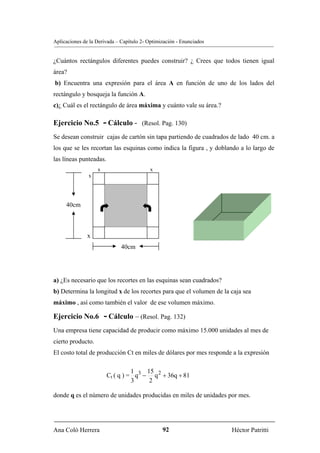 Aplicaciones de la Derivada – Capítulo 2- Optimización - Enunciados


¿Cuántos rectángulos diferentes puedes construir? ¿ Crees que todos tienen igual
área?
b) Encuentra una expresión para el área A en función de uno de los lados del
rectángulo y bosqueja la función A.
c)¿ Cuál es el rectángulo de área máxima y cuánto vale su área.?

Ejercicio No.5         - Cálculo -     (Resol. Pag. 130)

Se desean construir cajas de cartón sin tapa partiendo de cuadrados de lado 40 cm. a
los que se les recortan las esquinas como indica la figura , y doblando a lo largo de
las líneas punteadas.
                   x                       x
               x




     40cm



               x
                              40cm




a) ¿Es necesario que los recortes en las esquinas sean cuadrados?
b) Determina la longitud x de los recortes para que el volumen de la caja sea
máximo , así como también el valor de ese volumen máximo.

Ejercicio No.6         - Cálculo – (Resol. Pag. 132)
Una empresa tiene capacidad de producir como máximo 15.000 unidades al mes de
cierto producto.
El costo total de producción Ct en miles de dólares por mes responde a la expresión

                                  1    15
                        Ct ( q ) = q3 − q 2 + 36q + 81
                                  3     2

donde q es el número de unidades producidas en miles de unidades por mes.




Ana Coló Herrera                                92                    Héctor Patritti
 
