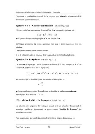 Aplicaciones de la Derivada – Capítulo 2-Optimización - Enunciados

Determina la producción mensual de la empresa que minimiza el costo total de
producción y calcula ese costo.


Ejercicio No. 7 - Costo de construcción – (Resol. Pag. 132)
El costo total C de construcción de un edificio de n pisos está expresado por:
                                            2
                                C (n) = 2 n +300 n + 320
a) Expresa el costo medio por piso Cm en función de n.
.
b) Calcula el número de pisos a construir para que el costo medio por piso sea
mínimo.
La respuesta deberá ser un número entero.

c) Si C está expresado en miles de dólares, calcula el costo total del edificio.

Ejercicio No. 8 – Química – (Resol. Pag. 133)

La masa m de agua que a 0°C ocupa un volumen de 1 litro, ocupará a T °C un
volumen V en litros dado por la expresión:

                           -5          -3   3          -1   2        5
               V(T) = 10 ( -6,8.10 T + 8,5. 10 T – 6,4.T + 10 )            0 ≤ T ≤ 10


Recordando que la densidad ρ de una sustancia homogénea es :
                                      m
                                 ρ=
                                      V

a) Encuentra la temperatura T para la cual la densidad ρ del agua es máxima .
b) Bosqueja V(t) para 0 ≤ T ≤ 10.


Ejercicio No.9 - Nivel de demanda – (Resol. Pag. 134)

La relación entre el precio de venta por unidad p de un artículo y la cantidad de
unidades vendidas q        (demanda)        se conoce como “función de demanda” del
artículo considerado.

Para un comercio que vende determinado artículo su función de demanda es:



Ana Coló Herrera                                93                       Héctor Patritti
 
