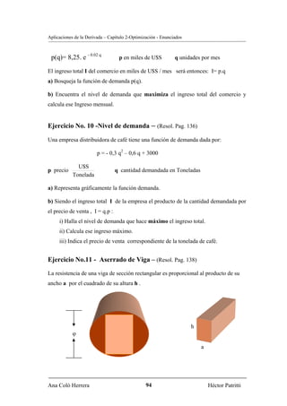 Aplicaciones de la Derivada – Capítulo 2-Optimización - Enunciados



 p(q)= 8,25. e - 0.02 q            p en miles de U$S          q unidades por mes

El ingreso total I del comercio en miles de U$S / mes será entonces: I= p.q
a) Bosqueja la función de demanda p(q).

b) Encuentra el nivel de demanda que maximiza el ingreso total del comercio y
calcula ese Ingreso mensual.


Ejercicio No. 10 -Nivel de demanda – (Resol. Pag. 136)

Una empresa distribuidora de café tiene una función de demanda dada por:

                        p = - 0,3 q2 – 0,6 q + 3000

              U$S
p precio                         q cantidad demandada en Toneladas
            Tonelada

a) Representa gráficamente la función demanda.

b) Siendo el ingreso total I de la empresa el producto de la cantidad demandada por
el precio de venta , I = q.p :
     i) Halla el nivel de demanda que hace máximo el ingreso total.
     ii) Calcula ese ingreso máximo.
     iii) Indica el precio de venta correspondiente de la tonelada de café.


Ejercicio No.11 - Aserrado de Viga – (Resol. Pag. 138)
La resistencia de una viga de sección rectangular es proporcional al producto de su
ancho a por el cuadrado de su altura h .




                                                                     h
            ϕ

                                                                         a




Ana Coló Herrera                                94                           Héctor Patritti
 