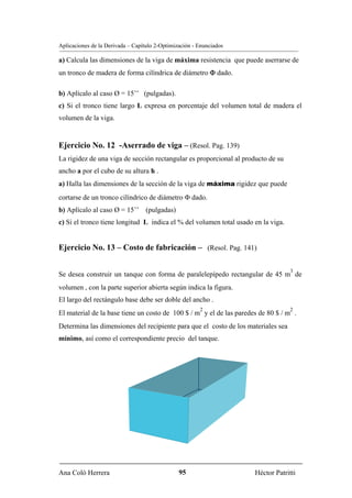 Aplicaciones de la Derivada – Capítulo 2-Optimización - Enunciados

a) Calcula las dimensiones de la viga de máxima resistencia que puede aserrarse de
un tronco de madera de forma cilíndrica de diámetro Φ dado.

b) Aplícalo al caso Ø = 15’’ (pulgadas).
c) Si el tronco tiene largo L expresa en porcentaje del volumen total de madera el
volumen de la viga.


Ejercicio No. 12 -Aserrado de viga – (Resol. Pag. 139)
La rigidez de una viga de sección rectangular es proporcional al producto de su
ancho a por el cubo de su altura h .
a) Halla las dimensiones de la sección de la viga de máxima rigidez que puede
cortarse de un tronco cilíndrico de diámetro Φ dado.
b) Aplícalo al caso Ø = 15’’ (pulgadas)
c) Si el tronco tiene longitud L indica el % del volumen total usado en la viga.


Ejercicio No. 13 – Costo de fabricación – (Resol. Pag. 141)

                                                                                   3
Se desea construir un tanque con forma de paralelepípedo rectangular de 45 m de
volumen , con la parte superior abierta según indica la figura.
El largo del rectángulo base debe ser doble del ancho .
                                                        2                          2
El material de la base tiene un costo de 100 $ / m y el de las paredes de 80 $ / m .
Determina las dimensiones del recipiente para que el costo de los materiales sea
mínimo, así como el correspondiente precio del tanque.




Ana Coló Herrera                                95                   Héctor Patritti
 