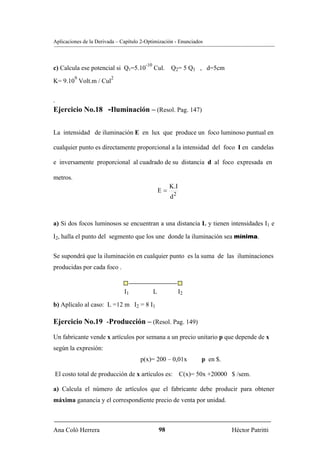 Aplicaciones de la Derivada – Capítulo 2-Optimización - Enunciados



                                        -10
c) Calcula ese potencial si Q1=5.10           Cul. Q2= 5 Q1 , d=5cm
          9              2
K= 9.10 Volt.m / Cul


.
Ejercicio No.18 -Iluminación – (Resol. Pag. 147)


La intensidad de iluminación E en lux que produce un foco luminoso puntual en

cualquier punto es directamente proporcional a la intensidad del foco I en candelas

e inversamente proporcional al cuadrado de su distancia d al foco expresada en

metros.
                                                       K.I
                                                  E=
                                                       d2



a) Si dos focos luminosos se encuentran a una distancia L y tienen intensidades I1 e

I2, halla el punto del segmento que los une donde la iluminación sea mínima.


Se supondrá que la iluminación en cualquier punto es la suma de las iluminaciones
producidas por cada foco .


                               I1             L              I2

b) Aplícalo al caso: L =12 m I2 = 8 I1

Ejercicio No.19 -Producción – (Resol. Pag. 149)

Un fabricante vende x artículos por semana a un precio unitario p que depende de x
según la expresión:
                                      p(x)= 200 – 0,01x           p en $.

El costo total de producción de x artículos es: C(x)= 50x +20000 $ /sem.

a) Calcula el número de artículos que el fabricante debe producir para obtener
máxima ganancia y el correspondiente precio de venta por unidad.



Ana Coló Herrera                                  98                        Héctor Patritti
 