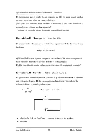 Aplicaciones de la Derivada – Capítulo 2-Optimización - Enunciados

b) Supongamos que el estado fija un impuesto de $10 por cada unidad vendida
permaneciendo invariables las otras condiciones.
¿Qué parte del impuesto debe absorber el fabricante y cuál debe transmitir al
comprador para obtener máxima ganancia?
Comparar las ganancias antes y después de establecido el Impuesto.



Ejercicio No.20 -Transporte – (Resol. Pag. 150)

Un empresario ha calculado que el costo total de repartir x unidades del producto que
fabrica es:
                              C(x) = 2.x +217800 / x



a) Si la unidad de reparto puede transportar como máximo 300 unidades de producto
halla el número de unidades que hará mínimo el costo del pedido.
b) ¿Qué ocurriría si la unidad pudiera transportar hasta 400 unidades de producto?


Ejercicio No.21 -Circuito eléctrico - (Resol. Pag. 151)

Un generador de fuerza electromotriz constante ε y resistencia interna r se conecta a
una resistencia de carga R .En esas condiciones la potencia P disipada por la
resistencia R está expresada por la relación:

               R.ε 2
        P=                         R y r en Ω , V en voltios
              (R + r)2

                                         R
                                       ∧∧∧∧∧



                                          ε,r




a) Halla el valor de R en función de r para que la potencia sea máxima.
b) Grafica P( R).



Ana Coló Herrera                                99                   Héctor Patritti
 