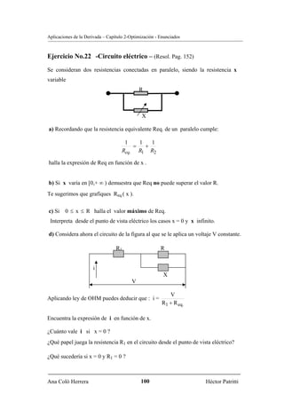 Aplicaciones de la Derivada – Capítulo 2-Optimización - Enunciados



Ejercicio No.22 -Circuito eléctrico – (Resol. Pag. 152)
Se consideran dos resistencias conectadas en paralelo, siendo la resistencia x
variable
                                              R



                                               X

a) Recordando que la resistencia equivalente Req. de un paralelo cumple:

                                      1    1   1
                                         =   +
                                     Req. R1 R2

halla la expresión de Req en función de x .


b) Si x varía en [0,+ ∞ ) demuestra que Req no puede superar el valor R.
Te sugerimos que grafiques Req.( x ).


c) Si   0 ≤ x ≤ R halla el valor máximo de Req.
 Interpreta desde el punto de vista eléctrico los casos x = 0 y x infinito.

d) Considera ahora el circuito de la figura al que se le aplica un voltaje V constante.

                                  R1                    R


                      i
                                                         X
                                          V

                                                           V
Aplicando ley de OHM puedes deducir que : i =
                                                        R1 + R eq.

Encuentra la expresión de i en función de x.

¿Cuánto vale i si x = 0 ?
¿Qué papel juega la resistencia R1 en el circuito desde el punto de vista eléctrico?

¿Qué sucedería si x = 0 y R1 = 0 ?



Ana Coló Herrera                              100                      Héctor Patritti
 