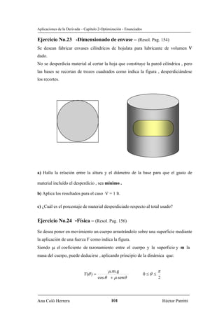 Aplicaciones de la Derivada – Capítulo 2-Optimización - Enunciados

Ejercicio No.23 -Dimensionado de envase – (Resol. Pag. 154)
Se desean fabricar envases cilíndricos de hojalata para lubricante de volumen V
dado.
No se desperdicia material al cortar la hoja que constituye la pared cilíndrica , pero
las bases se recortan de trozos cuadrados como indica la figura , desperdiciándose
los recortes.




a) Halla la relación entre la altura y el diámetro de la base para que el gasto de

material incluído el desperdicio , sea mínimo .

b) Aplica los resultados para el caso V = 1 lt.

c) ¿Cuál es el porcentaje de material desperdiciado respecto al total usado?


Ejercicio No.24 -Física – (Resol. Pag. 156)

Se desea poner en movimiento un cuerpo arrastrándolo sobre una superficie mediante
la aplicación de una fuerza F como indica la figura.
Siendo μ el coeficiente de razonamiento entre el cuerpo y la superficie y m la
masa del cuerpo, puede deducirse , aplicando principio de la dinámica que:


                                            μ .m.g                            π
                             F(θ ) =                                 0 ≤θ ≤
                                       cos θ + μ .senθ                        2




Ana Coló Herrera                              101                                 Héctor Patritti
 
