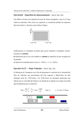 Aplicaciones de la Derivada – Capítulo 2-Optimización - Enunciados


Ejercicio26       -Superficie de almacenamiento – (Resol. Pag, 160)
                                                                                     2
Una fábrica necesita una superficie de piso de forma rectangular y área A m para
estiba de materiales. Para cerrar esa superficie se construirán paredes de espesores
fijos de a metros y b metros como indica la figura.


                           b


                                            A


                                 a                         a




a) Dimensiona el rectángulo de estiba para que la superficie rectangular exterior
necesaria sea mínima.
b) Demuestra que en ese caso también es mínima la superficie de piso ocupada por
las paredes.
c) Aplicar los resultados para el caso A = 100 m.², a = b = 0,20 m.


Ejercicio No.27 - Flujo Vehicular – (Resol. Pag. 162)
El Ministerio de Transporte con el fin de determinar la variación de la velocidad del
flujo de vehículos que provenientes del Este regresan a Montevideo los días
domingos entre las 17:00 horas y las 22:00 horas, ha efectuado mediciones que
indican que la velocidad del tránsito a la entrada de la capital en ese lapso esta dada
aproximadamente por la expresión:


                    80 t 3 5 2      1180
           V(t) =     ( − t + 4t) +                    Km / h        t = 0 a las 17 horas
                     9 3 2           27




Ana Coló Herrera                              103                          Héctor Patritti
 