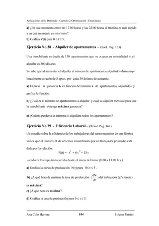 Aplicaciones de la Derivada – Capítulo 2-Optimización - Enunciados

a) ¿En qué momento entre las 17:00 horas y las 22:00 horas el tránsito es más rápido
y en qué momento es más lento?.
b) Grafica V(t) para 0 ≤ t ≤ 5.

Ejercicio No.28 - Alquiler de apartamentos – Resol. Pag. 163)

Una inmobiliaria es dueña de 150 apartamentos que se ocupan en su totalidad si el

alquiler es 300 dólares.

Se sabe que al aumentar el alquiler el número de apartamentos alquilados disminuye

linealmente a razón de 5 aptos. por cada 30 dólares de aumento.

a) Expresa la ganancia G en función del número x de apartamentos alquilados y

grafica la función.

b) ¿Cuál es el número de apartamentos a alquilar y cuál su alquiler mensual para que
la inmobiliaria obtenga máxima ganancia?

c) ¿Cuánto perdería la empresa si alquilara todos los apartamentos?


Ejercicio No.29 - Eficiencia Laboral – (Resol. Pag. 164)
Un estudio sobre la eficiencia de los trabajadores del turno matutino de una fábrica

indica que el número N de artículos ensamblados por un trabajador promedio está

dada por la relación:
                                      3       2
                            N(t) = - t + 6 t + 15 t

siendo t el tiempo transcurrido desde el inicio del turno (8:00 a 13:00 hrs.)

a) Grafica la curva de producción N(t) para 0≤ t ≤ 5 .

                                                          dN
b) ¿A qué hora de mañana la tasa de producción (             ) del trabajador (eficiencia)
                                                          dt
es máxima?.
c) ¿A que hora es mínima?.

d) Grafica la tasa de producción para 0 ≤ t ≤ 5.



Ana Coló Herrera                              104                           Héctor Patritti
 