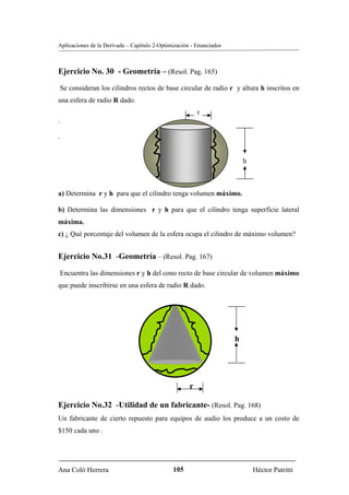Aplicaciones de la Derivada – Capítulo 2-Optimización - Enunciados



Ejercicio No. 30 - Geometría – (Resol. Pag. 165)
Se consideran los cilindros rectos de base circular de radio r y altura h inscritos en
una esfera de radio R dado.
                                                         r
.

.


                                                                         h



a) Determina r y h para que el cilindro tenga volumen máximo.

b) Determina las dimensiones r y h para que el cilindro tenga superficie lateral
máxima.
c) ¿ Qué porcentaje del volumen de la esfera ocupa el cilindro de máximo volumen?


Ejercicio No.31 -Geometría – (Resol. Pag. 167)

Encuentra las dimensiones r y h del cono recto de base circular de volumen máximo
que puede inscribirse en una esfera de radio R dado.




                                                                     h




                                                     r

Ejercicio No.32 -Utilidad de un fabricante- (Resol. Pag. 168)
Un fabricante de cierto repuesto para equipos de audio los produce a un costo de
$150 cada uno .




Ana Coló Herrera                              105                            Héctor Patritti
 