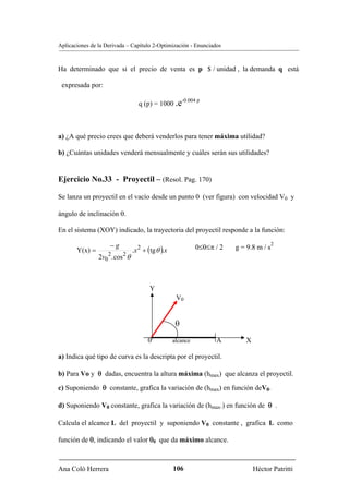 Aplicaciones de la Derivada – Capítulo 2-Optimización - Enunciados



Ha determinado que si el precio de venta es p $ / unidad , la demanda q está

 expresada por:

                                                         -0.004 p
                                   q (p) = 1000 .e



a) ¿A qué precio crees que deberá venderlos para tener máxima utilidad?

b) ¿Cuántas unidades venderá mensualmente y cuáles serán sus utilidades?


Ejercicio No.33 - Proyectil – (Resol. Pag. 170)

Se lanza un proyectil en el vacío desde un punto 0 (ver figura) con velocidad V0 y

ángulo de inclinación θ.

En el sistema (XOY) indicado, la trayectoria del proyectil responde a la función:

                     −g                                                                    2
       Y(x) =                    .x 2 + (tg θ ).x              0≤θ≤π / 2   g = 9.8 m / s
                2v02 . cos 2 θ



                                         Y
                                                     V0


                                                     θ

                                        0           alcance          A        X

a) Indica qué tipo de curva es la descripta por el proyectil.

b) Para Vo y θ dadas, encuentra la altura máxima (hmax) que alcanza el proyectil.

c) Suponiendo θ constante, grafica la variación de (hmax) en función deV0.

d) Suponiendo V0 constante, grafica la variación de (hmax.) en función de θ .

Calcula el alcance L del proyectil y suponiendo V0 constante , grafica L como

función de θ, indicando el valor θ0 que da máximo alcance.



Ana Coló Herrera                                    106                           Héctor Patritti
 