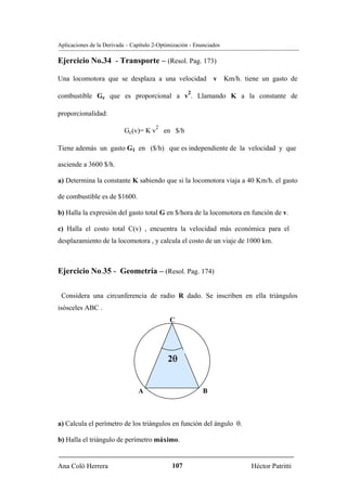 Aplicaciones de la Derivada – Capítulo 2-Optimización - Enunciados

Ejercicio No.34 - Transporte – (Resol. Pag. 173)

Una locomotora que se desplaza a una velocidad v Km/h. tiene un gasto de
                                                     2
combustible Gc que es proporcional a v . Llamando K a la constante de

proporcionalidad:
                                       2
                           Gc(v)= K v      en $/h

Tiene además un gasto G1 en ($/h) que es independiente de la velocidad y que

asciende a 3600 $/h.

a) Determina la constante K sabiendo que si la locomotora viaja a 40 Km/h. el gasto

de combustible es de $1600.

b) Halla la expresión del gasto total G en $/hora de la locomotora en función de v.

c) Halla el costo total C(v) , encuentra la velocidad más económica para el
desplazamiento de la locomotora , y calcula el costo de un viaje de 1000 km.



Ejercicio No.35 - Geometría – (Resol. Pag. 174)

 Considera una circunferencia de radio R dado. Se inscriben en ella triángulos
isósceles ABC .
                                             C




                                            2θ


                                A                          B



a) Calcula el perímetro de los triángulos en función del ángulo θ.

b) Halla el triángulo de perímetro máximo.


Ana Coló Herrera                              107                    Héctor Patritti
 