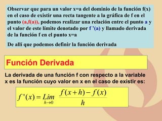Observar que para un valor x=a del dominio de la función f(x)
en el caso de existir una recta tangente a la gráfica de f en el
punto (a,f(a)), podemos realizar una relación entre el punto a y
el valor de este límite denotado por f ’(a) y llamado derivada
de la función f en el punto x=a
De allí que podemos definir la función derivada
Función Derivada
La derivada de una función f con respecto a la variable
x es la función cuyo valor en x en el caso de existir es:
h
x
f
h
x
f
Lim
x
f
h
)
(
)
(
)
(
'
0

+


 