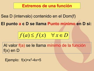Extremos de una función
Sea D (intervalo) contenido en el Dom(f)
El punto a є D se llama Punto mínimo en D si:
D
x
x
f
a
f 

 )
(
)
(
Al valor f(a) se le llama mínimo de la función
f(x) en D
Ejemplo: f(x)=x2-4x+5
 