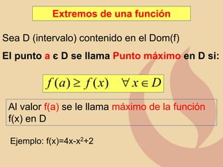 Extremos de una función
Sea D (intervalo) contenido en el Dom(f)
El punto a є D se llama Punto máximo en D si:
D
x
x
f
a
f 

 )
(
)
(
Al valor f(a) se le llama máximo de la función
f(x) en D
Ejemplo: f(x)=4x-x2+2
 